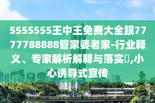 5555555王中王免费大全跟7777788888管家婆老家-行业释义、专家解析解释与落实,小心诱导式宣传